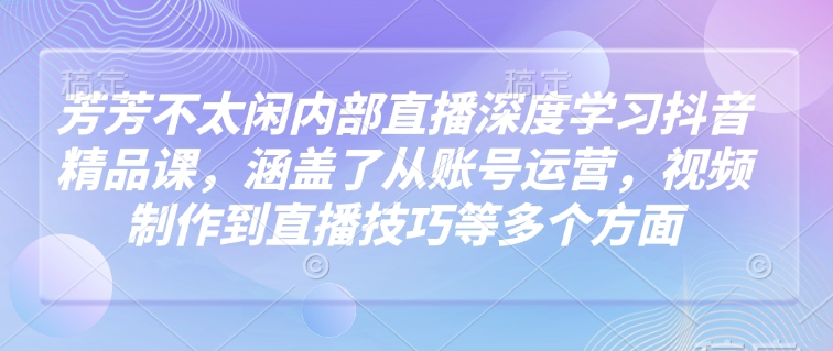 芳芳不太闲内部直播深度学习抖音精品课，涵盖了从账号运营，视频制作到直播技巧等多个方面-羽哥创业课堂