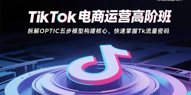 TikTok电商运营高阶班:拆解OPTIC五步模型构建核心,快速掌握Tk流量密码-羽哥创业课堂