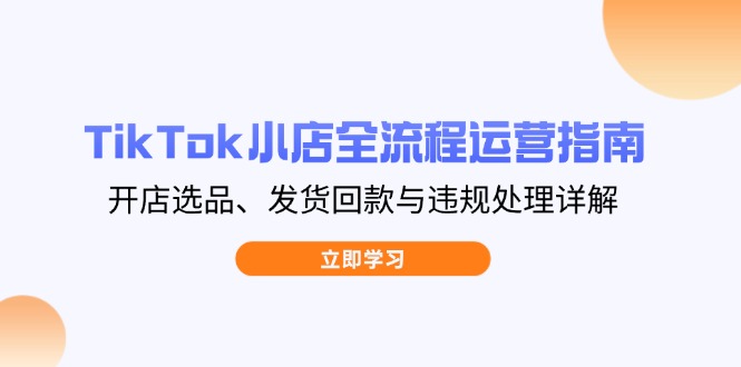 TikTok小店全流程运营指南，开店选品、发货回款与违规处理详解-羽哥创业课堂