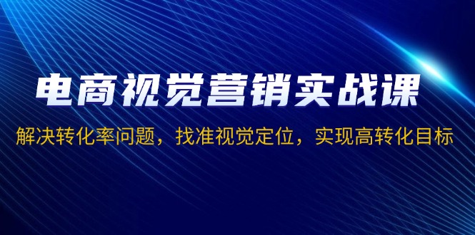 电商视觉营销实战课，解决转化率问题，找准视觉定位，实现高转化目标-羽哥创业课堂