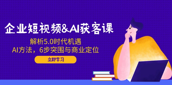 企业短视频&AI获客课：解析5.0时代机遇，AI方法，6步突围与商业定位-羽哥创业课堂