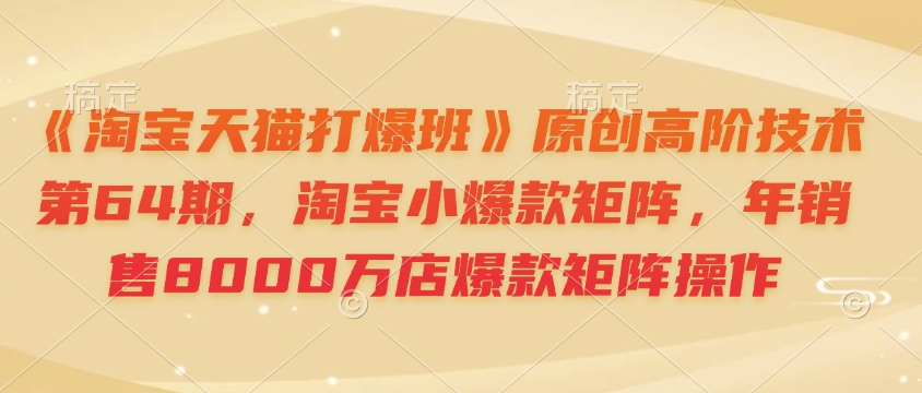 《淘宝天猫打爆班》原创高阶技术第64期,淘宝小爆款矩阵,年销售8000万店爆款矩阵操作-羽哥创业课堂