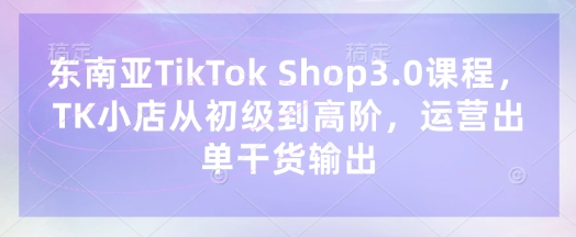 东南亚TikTok Shop3.0课程，TK小店​从初级到高阶，运营出单干货输出-羽哥创业课堂