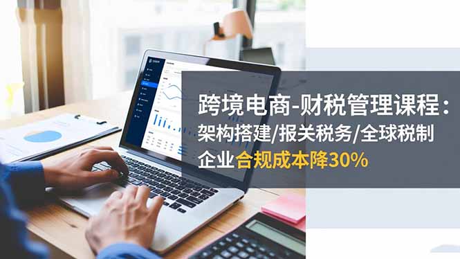 跨境电商-财税管理课程:架构搭建/报关税务/全球税制,企业合规成本降30%-羽哥创业课堂