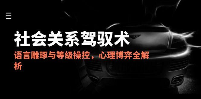 2025社会关系驾驭术，语言雕琢与等级操控，心理博弈全解析-羽哥创业课堂