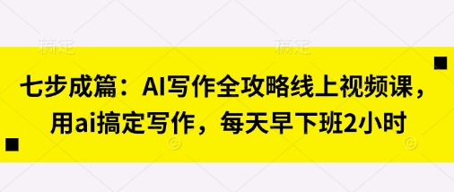七步成篇：AI写作全攻略线上视频课，用ai搞定写作，每天早下班2小时-羽哥创业课堂