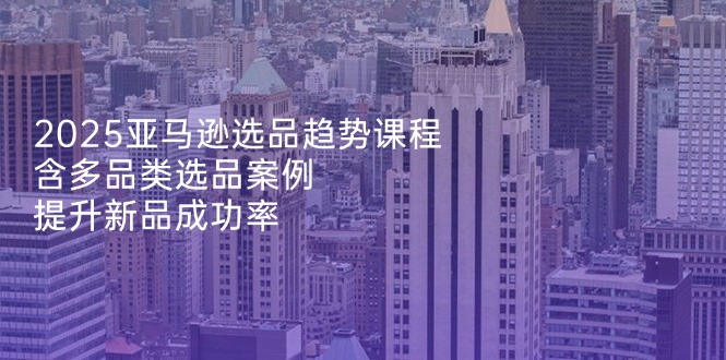 2025亚马逊选品趋势课程，含多品类选品案例，提升新品成功率-羽哥创业课堂