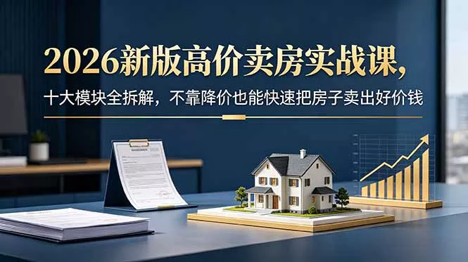 2026新版高价卖房实战课，十大模块全拆解，不靠降价也能快速把房子卖出好价钱-羽哥创业课堂