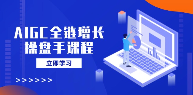 AIGC全链增长操盘手课程,从AI基础到私有化应用,轻松驾驭AI助力营销-羽哥创业课堂