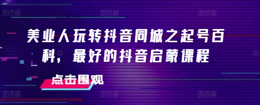 美业人玩转抖音同城之起号百科，最好的抖音启蒙课程-羽哥创业课堂