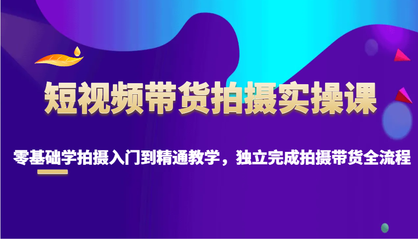 短视频带货拍摄实操课，零基础学拍摄入门到精通教学，独立完成拍摄带货全流程-羽哥创业课堂