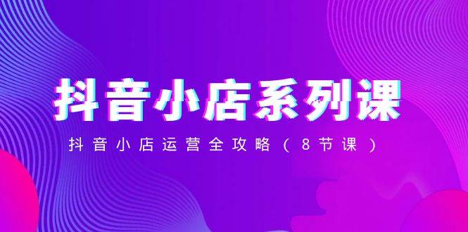 抖音小店-系列课,抖音小店运营全攻略(8节课)-羽哥创业课堂