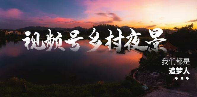视频号乡村夜景治愈视频课程,一条龙实操玩法(教程 素材 软件)-羽哥创业课堂