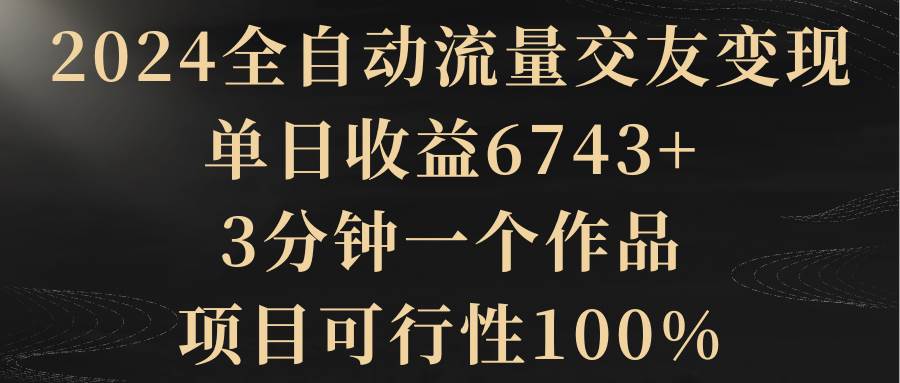 2024全自*流量交友变现,单日收益6743+,3分钟一个作品,项目可行性100%-羽哥创业课堂