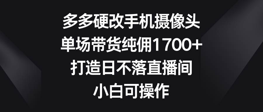 多多硬改手机摄像头，单场带货纯佣1700+，打造日不落直播间，小白可操作-羽哥创业课堂