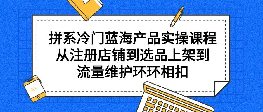 拼系冷门蓝海产品实操课程，从注册店铺到选品上架到流量维护环环相扣-羽哥创业课堂