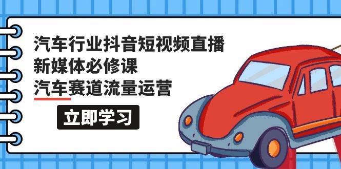 汽车行业 抖音短视频-直播新媒体必修课，汽车赛道流量运营（118节课）-羽哥创业课堂