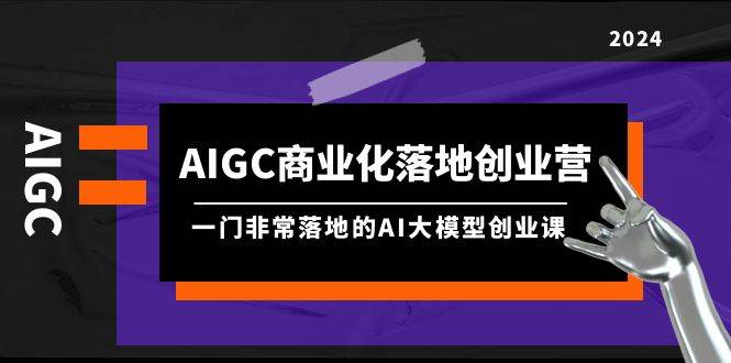AIGC-商业化落地创业营，一门非常落地的AI大模型创业课（8节课+资料）-羽哥创业课堂