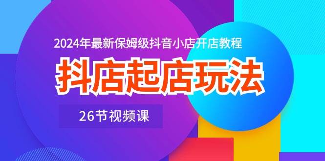 抖店起店玩法，2024年最新保姆级抖音小店开店教程（26节视频课）-羽哥创业课堂