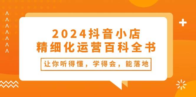 2024抖音小店-精细化运营百科全书：让你听得懂，学得会，能落地（34节课）-羽哥创业课堂